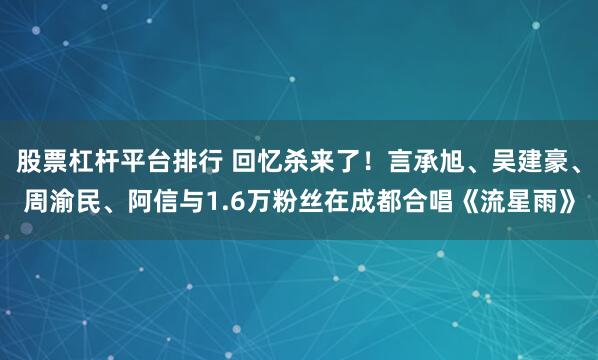 股票杠杆平台排行 回忆杀来了！言承旭、吴建豪、周渝民、阿信与1.6万粉丝在成都合唱《流星雨》