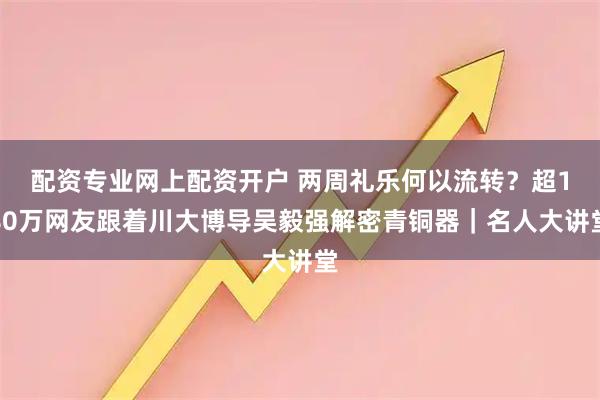 配资专业网上配资开户 两周礼乐何以流转？超180万网友跟着川大博导吴毅强解密青铜器｜名人大讲堂