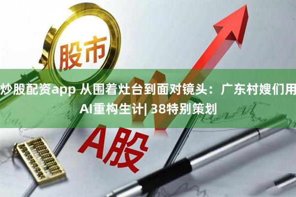 炒股配资app 从围着灶台到面对镜头：广东村嫂们用AI重构生计| 38特别策划
