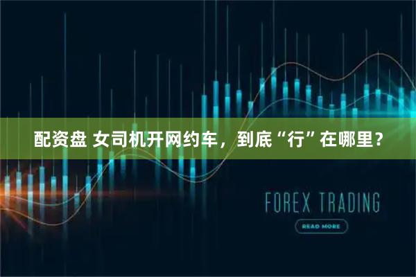 配资盘 女司机开网约车，到底“行”在哪里？