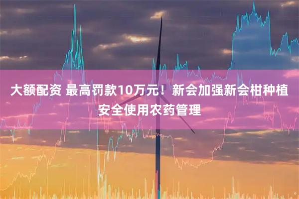 大额配资 最高罚款10万元！新会加强新会柑种植安全使用农药管理
