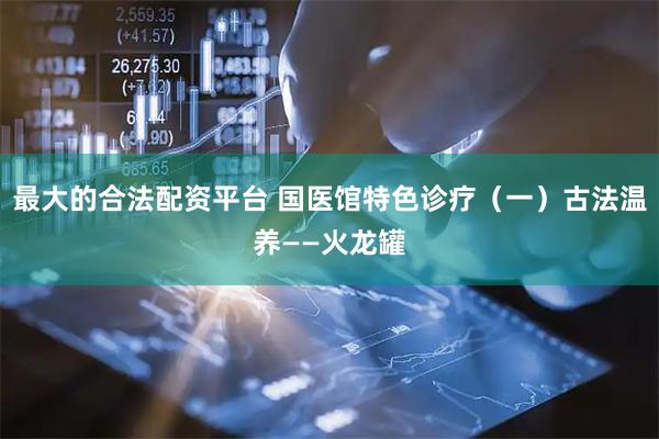最大的合法配资平台 国医馆特色诊疗（一）古法温养——火龙罐