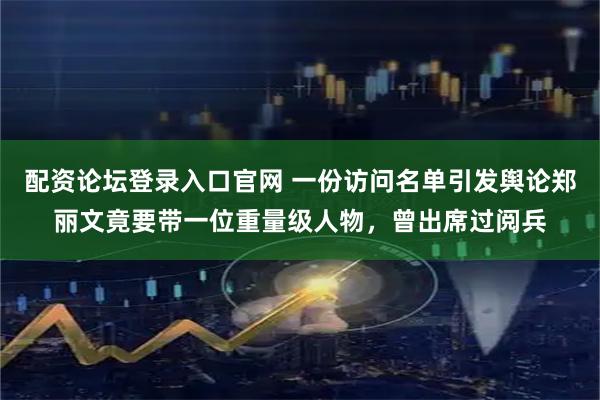 配资论坛登录入口官网 一份访问名单引发舆论郑丽文竟要带一位重量级人物，曾出席过阅兵