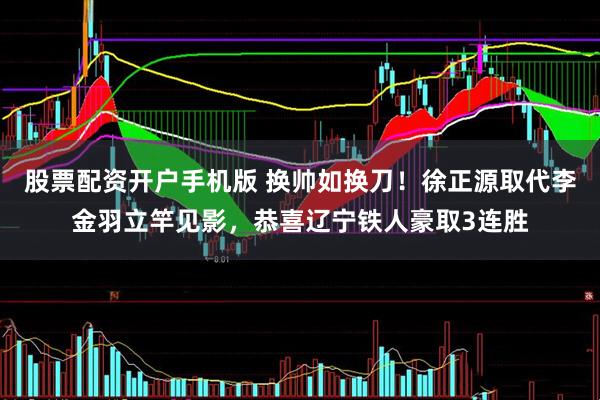 股票配资开户手机版 换帅如换刀！徐正源取代李金羽立竿见影，恭喜辽宁铁人豪取3连胜