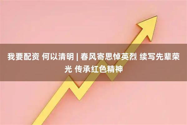 我要配资 何以清明 | 春风寄思悼英烈 续写先辈荣光 传承红色精神