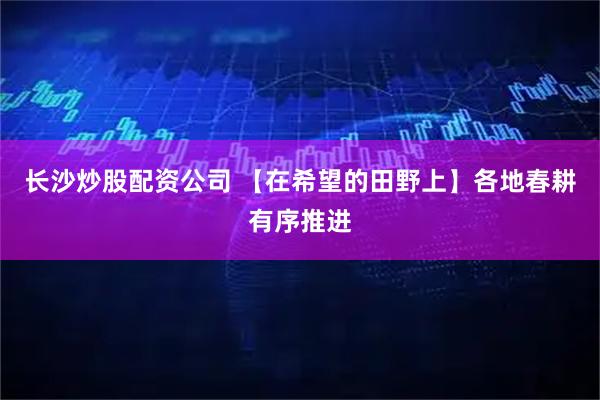 长沙炒股配资公司 【在希望的田野上】各地春耕有序推进