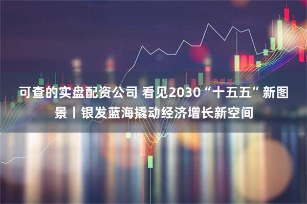可查的实盘配资公司 看见2030“十五五”新图景丨银发蓝海撬动经济增长新空间