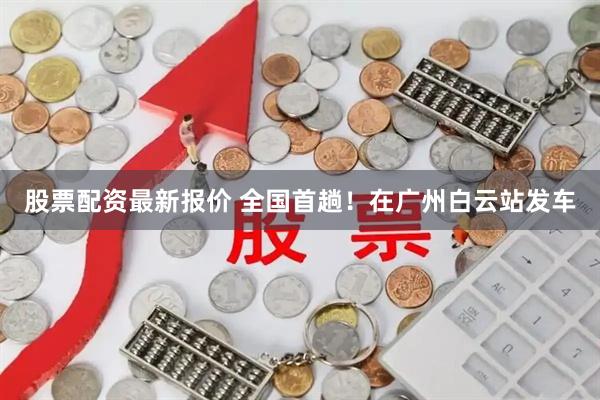 股票配资最新报价 全国首趟！在广州白云站发车