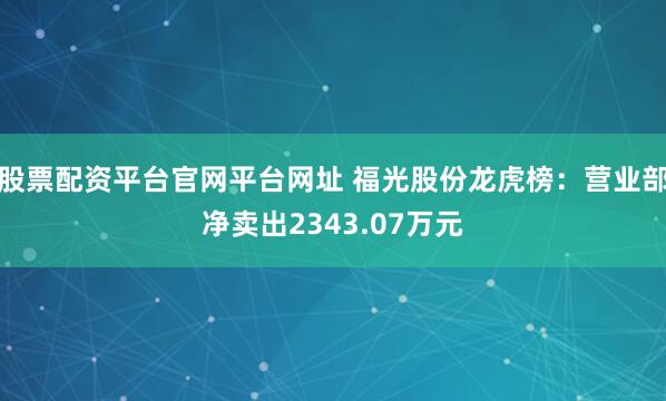 股票配资平台官网平台网址 福光股份龙虎榜：营业部净卖出2343.07万元