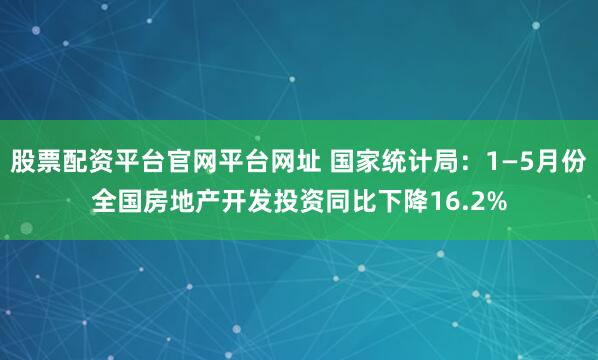 股票配资平台官网平台网址 国家统计局：1—5月份全国房地产开发投资同比下降16.2%