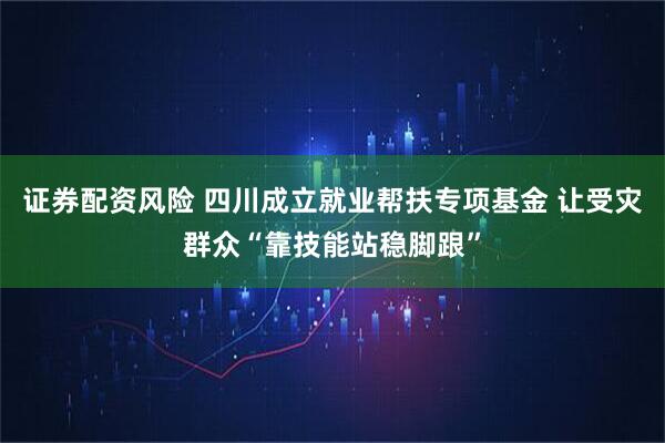 证券配资风险 四川成立就业帮扶专项基金 让受灾群众“靠技能站稳脚跟”