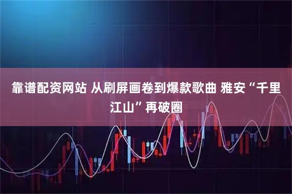 靠谱配资网站 从刷屏画卷到爆款歌曲 雅安“千里江山”再破圈