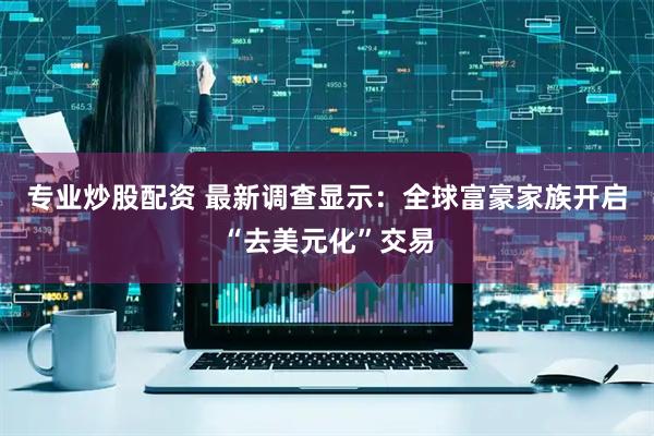 专业炒股配资 最新调查显示：全球富豪家族开启“去美元化”交易