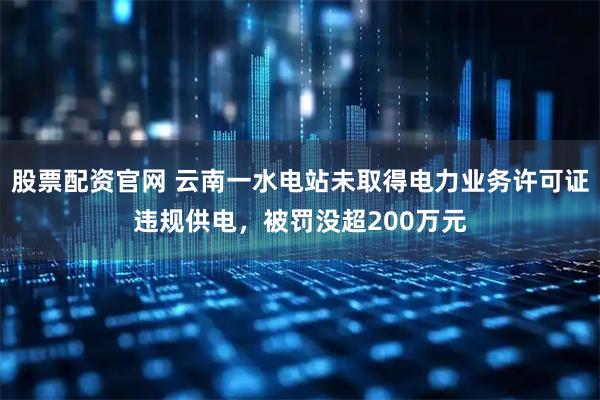 股票配资官网 云南一水电站未取得电力业务许可证违规供电，被罚没超200万元