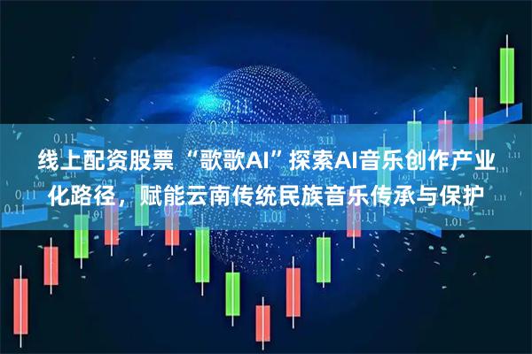 线上配资股票 “歌歌AI”探索AI音乐创作产业化路径，赋能云南传统民族音乐传承与保护